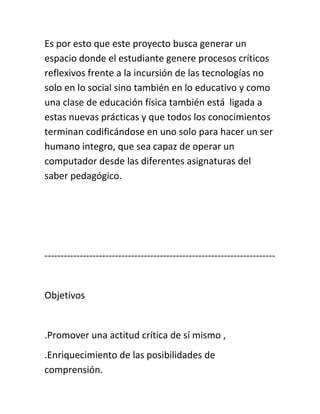 Es por esto que este proyecto busca generar un
espacio donde el estudiante genere procesos críticos
reflexivos frente a la incursión de las tecnologías no
solo en lo social sino también en lo educativo y como
una clase de educación física también está ligada a
estas nuevas prácticas y que todos los conocimientos
terminan codificándose en uno solo para hacer un ser
humano integro, que sea capaz de operar un
computador desde las diferentes asignaturas del
saber pedagógico.
------------------------------------------------------------------------
Objetivos
.Promover una actitud crítica de sí mismo ,
.Enriquecimiento de las posibilidades de
comprensión.
 