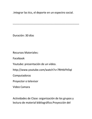 .Integrar las tics, el deporte en un espectro social.
------------------------------------------------------------------------
Duración: 30 días
Recursos Materiales:
Facebook
Youtube: presentación de un video.
http://www.youtube.com/watch?v=7RHtkFhfJqI
Computadoras
Proyector o televisor
Video Camara
Actividades de Clase: organización de los grupos y
lectura de material bibliográfico.Proyección del
 