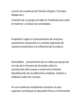 recorte de la película de Charles Chaplin ( Tiempos
Modernos )
Creación de un grupo cerrado en Facebook para subir
el material y realizar las actividades.
Propósito: Lograr el conocimientos de nuestras
expresiones corporales en cuantos expresión de
nuestras emociones y la influencia de la cultura.
Actividades : presentación de un video por grupo de
no más de 5 minutos de duración sobre la
constitución del cuerpo a través de la historia.
Identificación de los diferentes modelos. Análisis y
reflexión sobre los mismos.
En una ronda los estudiantes contaran en que
aspectos contribuyo la educación física a la formación
 