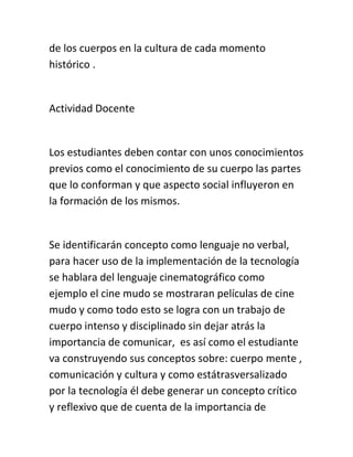 de los cuerpos en la cultura de cada momento
histórico .
Actividad Docente
Los estudiantes deben contar con unos conocimientos
previos como el conocimiento de su cuerpo las partes
que lo conforman y que aspecto social influyeron en
la formación de los mismos.
Se identificarán concepto como lenguaje no verbal,
para hacer uso de la implementación de la tecnología
se hablara del lenguaje cinematográfico como
ejemplo el cine mudo se mostraran películas de cine
mudo y como todo esto se logra con un trabajo de
cuerpo intenso y disciplinado sin dejar atrás la
importancia de comunicar, es así como el estudiante
va construyendo sus conceptos sobre: cuerpo mente ,
comunicación y cultura y como estátrasversalizado
por la tecnología él debe generar un concepto crítico
y reflexivo que de cuenta de la importancia de
 