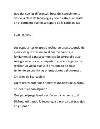 trabajar con las diferentes áreas del conocimiento
desde la clase de tecnología y como esto es aplicado
en el contexto que no se separa de la cotidianidad
EVALUACION :
Los estudiantes en grupo realizaran una secuencia de
ejercicios que involucren el cuerpo como eje
fundamental para la comunicación corporal y esto
será gravado por un compañero y se encargaran de
realizar un video que será presentado en clase
teniendo en cuenta las orientaciones del docente .
Criterios de Evaluación:
Logra representar los diferentes modelos de cuerpo?
Se identifica con alguno?
Qué papel juega la educación en dicho contexto?
Disfruta utilizando la tecnología para realizar trabajos
en grupos?
 