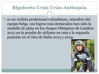 Rigoberto Urán Urán-Antioquia 
 es un ciclista profesional colombiano, miembro del 
equipo belga sus logros más destacados han sido la 
medalla de plata en los Juegos Olímpicos de Londres 
2012 en la prueba de ciclismo en ruta y la segunda 
posición en el Giro de Italia 2013 y 2014. 
 
