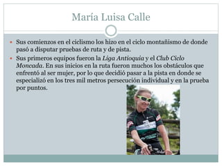 María Luisa Calle 
 Sus comienzos en el ciclismo los hizo en el ciclo montañismo de donde 
pasó a disputar pruebas de ruta y de pista. 
 Sus primeros equipos fueron la Liga Antioquia y el Club Ciclo 
Moncada. En sus inicios en la ruta fueron muchos los obstáculos que 
enfrentó al ser mujer, por lo que decidió pasar a la pista en donde se 
especializó en los tres mil metros persecución individual y en la prueba 
por puntos. 
 