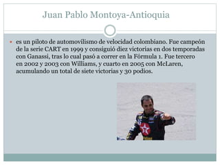 Juan Pablo Montoya-Antioquia 
 es un piloto de automovilismo de velocidad colombiano. Fue campeón 
de la serie CART en 1999 y consiguió diez victorias en dos temporadas 
con Ganassi, tras lo cual pasó a correr en la Fórmula 1. Fue tercero 
en 2002 y 2003 con Williams, y cuarto en 2005 con McLaren, 
acumulando un total de siete victorias y 30 podios. 
 