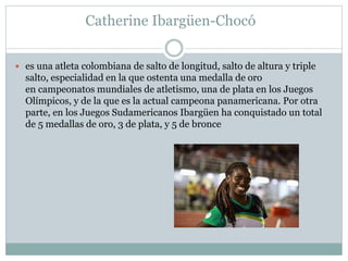 Catherine Ibargüen-Chocó 
 es una atleta colombiana de salto de longitud, salto de altura y triple 
salto, especialidad en la que ostenta una medalla de oro 
en campeonatos mundiales de atletismo, una de plata en los Juegos 
Olímpicos, y de la que es la actual campeona panamericana. Por otra 
parte, en los Juegos Sudamericanos Ibargüen ha conquistado un total 
de 5 medallas de oro, 3 de plata, y 5 de bronce 
 