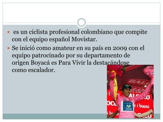  es un ciclista profesional colombiano que compite 
con el equipo español Movistar. 
 Se inició como amateur en su país en 2009 con el 
equipo patrocinado por su departamento de 
origen Boyacá es Para Vivir la destacándose 
como escalador. 
 