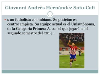 Giovanni Andrés Hernández Soto-Cali 
 s un futbolista colombiano. Su posición es 
centrocampista. Su equipo actual es el Uniautónoma, 
de la Categoría Primera A, con el que jugará en el 
segundo semestre del 2014 . 
 