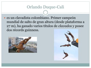 Orlando Duque-Cali 
 es un clavadista colombiano. Primer campeón 
mundial de salto de gran altura (desde plataforma a 
27 m), ha ganado varios títulos de clavados y posee 
dos récords guinness. 
 