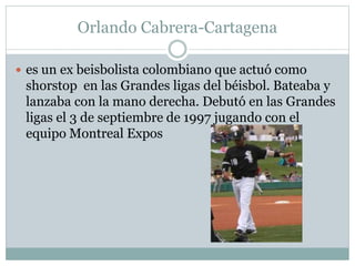Orlando Cabrera-Cartagena 
 es un ex beisbolista colombiano que actuó como 
shorstop en las Grandes ligas del béisbol. Bateaba y 
lanzaba con la mano derecha. Debutó en las Grandes 
ligas el 3 de septiembre de 1997 jugando con el 
equipo Montreal Expos 
 