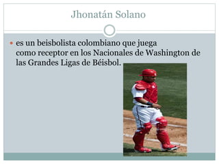 Jhonatán Solano 
 es un beisbolista colombiano que juega 
como receptor en los Nacionales de Washington de 
las Grandes Ligas de Béisbol. 
 
