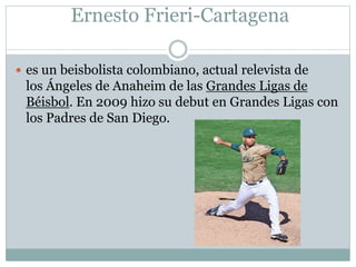 Ernesto Frieri-Cartagena 
 es un beisbolista colombiano, actual relevista de 
los Ángeles de Anaheim de las Grandes Ligas de 
Béisbol. En 2009 hizo su debut en Grandes Ligas con 
los Padres de San Diego. 
 
