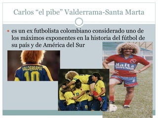 Carlos “el pibe” Valderrama-Santa Marta 
 es un ex futbolista colombiano considerado uno de 
los máximos exponentes en la historia del fútbol de 
su país y de América del Sur 
 