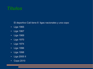 Títulos

     El deportivo Cali tiene 8 ligas nacionales y una copa:
 ●   Liga 1965
 ●   Liga 1967
 ●   Liga 1969
 ●   Liga 1970
 ●   Liga 1974
 ●   Liga 1996
 ●   Liga 1998
 ●   Liga 2005 II
 ●   Copa 2010
 
