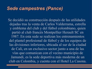 Sede campestres (Pance)

Se decidió su construcción después de las utilidades
 dejadas tras la venta de Carlos Valderrama, estrella
 y emblema del club y del fútbol colombiano, quien
   partió al club francés Montpellier Herault SC en
  1987. En esta sede se realizan los entrenamientos
 del plantel profesional de fútbol y de los equipos de
 las divisiones inferiores, ubicada al sur de la ciudad
   de Cali, en un exclusivo sector junto a una de las
    vías que comunican con el vecino municipio de
  Jamundi, es la sede deportiva más moderna de un
club en Colombia, y cuenta con el Hotel La Casona.
 
