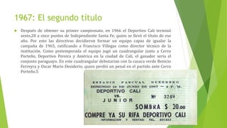 1967: El segundo título
 Después de obtener su primer campeonato, en 1966 el Deportivo Cali terminó
sexto,28 a once puntos de Independiente Santa Fe, quien se llevó el título de ese
año. Por esto las directivas decidieron formar un equipo capaz de igualar la
campaña de 1965, ratificando a Francisco Villegas como director técnico de la
institución. Como pretemporada el equipo jugó un cuadrangular junto a Cerro
Porteño, Deportivo Pereira y América en la ciudad de Cali, el ganador sería el
conjunto paraguayo. En este cuadrangular debutarían con la casaca verde Benicio
Ferreyra y Oscar Mario Desiderio, quien perdió un penal en el partido ante Cerro
Porteño.5
 