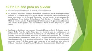1971: Un año para no olvidar
 Encuentros contra el Bayern de Múnich y Santos de Brasil
 La escuadra azucarera comenzó actividades comandado por el estratega Roberto
Resquín el 10 de enero de 1971 frente al Bayern München, los teutones venían de
ganar por cuarta vez la Copa de Alemania y en sus huestes se encontraban los
mundialistas Franz Anton Beckenbauer, Paul Breitner y Gerhard «Torpedo»
Müller,541​quien un año después impondría la marca de 85 goles marcados en un
año natural, marca que no sería superada sino hasta 30 años después por Lionel
Messi.
 Los bávaros abrirían el marcador en el minuto 23 por medio de Breitner a pase de
Franz Roth. Para la parte final, que no contaría con la participación de
Beckenbauer por un distensión muscular, el Cali empataría con gol de Víctor
Solarte, saldando el empate definitivo. El árbitro del encuentro fue Guillermo
Velásquez.41 Un mes después los verdes de Cali medirían fuerzas ante el Santos de
Brasil que contaba en el ataque con el artillero Edson Arantes do Nacimiento más
conocido como Pelé. Los azucareros vencerían a los brasileños con goles de
Orlando Mesa Celis y Jorge Olmedo Méndez, por Santos anotaría O Rei Pelé.5
 