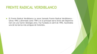 FRENTE RADICAL VERDIBLANCO
 El Frente Radical Verdiblanco (a veces llamado Frente Radical Verdiblanco -
Ultras 1992 y abreviado como "FRV") es la principal barra brava del Deportivo
Cali con una fuerte ideología ultra. Fue fundada en abril de 1992, haciéndola
una de las barras más antiguas de Colombia.
 