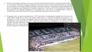  Si bien los primeros intentos de crear una barra del Deportivo Cali se remontan hasta 1992, no
es sino hasta 1995 que se logra conformar una barra como tal. Esta primera barra se ubicaba
en la tribuna oriental del Estadio Olímpico Pascual Guerrero. Este grupo estaba influenciado
por las imágenes que llegaban de España, Argentina e Italia y de los movimientos Ultras de
esos países.1 El nombre elegido por este grupo fue "Los ultras" o simplemente "Ultras",2
nombre que posteriormente sería el que utilizaría la primera barra del Cali.1
 El grupo tuvo un gran crecimiento en 1997 gracias al campeonato logrado en el torneo de
1995-1996, luego de 22 años sin títulos. Esto acercó a muchas personas al equipo y a la
hinchada, la cual se pudo consolidar como la barra que es hoy en día.1 El Frente Radical
Verdiblanco nace como tal en 1997, luego de que la barra se trasladara a la tribuna sur del
estadio Pascual Guerrero, debido a que esta tribuna históricamente ha sido el lugar de
afluencia de las clases más populares y el precio de la boleta es menor, en esta tribuna fue
donde el grupo se refundó con el nombre que tienen hasta hoy en día.1
 
