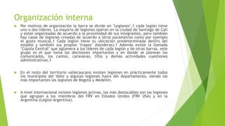 Organización interna
 Por motivos de organización la barra se divide en "Legiones",1 cada legión tiene
uno o dos líderes. La mayoría de legiones operan en la ciudad de Santiago de Cali
y están organizadas de acuerdo a la proximidad de sus integrantes, pero también
hay casos de legiones creadas de acuerdo a otros parámetros como por ejemplo
el gusto musical.1 Cada legión tiene su ubicación predeterminada dentro del
estadio y también sus propios "trapos" (banderas).1 Además existe la llamada
"Cúpula Central" que aglomera a los líderes de cada legión y de otras barras, este
grupo es el que toma las decisiones importantes y en donde se planean los
comunicados, los cantos, caravanas, tifos y demás actividades cuestiones
administrativas.1
 En el resto del territorio vallecaucano existen legiones en prácticamente todos
los municipios del Valle y algunas legiones fuera del departamento, siendo las
más importantes las legiones de Bogotá y Medellín.
 A nivel internacional existen legiones activas, las más destacables son las legiones
que agrupan a los miembros del FRV en Estados Unidos (FRV USA) y en la
Argentina (Legión Argentina).
 