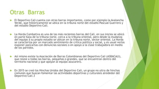 Otras Barras
 El Deportivo Cali cuenta con otras barras importantes, como por ejemplo la Avalancha
Verde, que históricamente se ubica en la tribuna norte del estadio Pascual Guerrero y
del estadio Deportivo Cali.
 La Horda Combativa es una de las más recientes barras del Cali, en sus inicios se ubicó
en parte baja de la tribuna norte, cerca a la tribuna oriental, pero desde la mudanza
del equipo a su propio estadio se ubican en la tribuna norte, sector oriental. La Horda
se caracteriza por un marcado sentimiento de crítica política y social, y es usual verlos
exponer pancartas con denuncias sociales o en apoyo a la clase trabajadora en medio
de los partidos.
 Así mismo existe la Asociación de Barras Colombianas del Deportivo Cali (ASBACALI),
que reúne a todas las barras, pequeñas o grandes, que se encuentran dentro del
territorio nacional y que apoyan al equipo azucarero.
 En 2015 se creó los Hinchas Unidos del Deportivo Cali, un grupo no ultra de hinchas
comunes que buscan fomentar las actividades deportivas y culturales alrededor del
Deportivo Cali.3
 