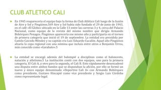 CLUB ATLETICO CALI
 En 1945 reaparecería el equipo bajo la forma de Club Atlético Cali luego de la fusión
de Aire y Sol y Pingüinos.569 Aire y Sol había sido fundado el 29 de junio de 1943,
en el café «El Globo» ubicado en la Calle 13 entre las carreras 3 y 4, cerca del Palacio
Nacional, como equipo de la revista del mismo nombre que dirigía Armando
Bohórquez Penagos. Pingüinos aparecería ese mismo año y participaría en el torneo
de primera categoría que inició el 19 de septiembre. La entidad era presidida por
Camilo Caicedo Méndez y su capitán era Luis Eduardo Cucalón. Aquel año Pingüinos
alzaría la copa regional con una nómina que incluía entre otros a Benjamín Urrea,
más conocido como «Garabato».5
 La entidad se encargó además del balompié a disciplinas como el baloncesto,
natación y atletismo.5 La institución contó con dos equipos, uno para la primera
categoría, El Cali A, y otro para la segunda, el Cali B. Esto rápidamente desencadenó
una disputa entre ambos bandos que se disputaban la afición, por ello se formó un
nuevo y único equipo denominado «Deportivo Cali A» con Armando Bohórquez
como presidente, Gustavo Hincapié como vice presidente y Sergio Luis Córdoba
como representante legal.
 