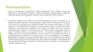 Profesionalismo
 Para el Campeonato colombiano 1948 participaron diez equipos: Santa Fe,
Millonarios, Universidad Nacional, Atlético Municipal, Independiente Medellín,
Deportes Caldas, Once Deportivo, Atlético Junior, Deportivo Cali y América.
 El primer partido en la historia del profesionalismo del Cali se disputó en el
Estadio Romelio Martínez de Barranquilla, contra Junior. Encuentro en el que el
Cali caería 2-0 arbitrado por Roberto Kowell. Una semana más tarde, el 22 de
agosto en el Estadio Pascual Guerrero se enfrentaron el Cali y el Deportes Caldas,
encuentro que finalizaría igualado a dos goles. El primer gol en la historia
profesional del equipo lo marcó Ricardo «El Tanque» Ruiz, el segundo tanto lo
anotó Guillermo Arias. La siguiente fecha el conjunto verdiblanco visitó a
Millonarios en el El Campín, partido en el que caería 3-2. El primer triunfo en la
profesionalidad sucedería en la cuarta fecha, el 5 de septiembre ante Atlético
Municipal, que luego se llamaría Atlético Nacional, 4-1, con anotaciones de Moisés
Emilio Reuens, Ricardo «El Tanque» Ruiz, Julio «Shinola» Aragón y nuevamente de
Ricardo Ruiz.57 El Cali terminaría en el puesto 8 con 16 puntos, 11 menos que el
campeón Santa Fe.1110
 