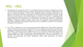 1952 - 1953
 El domingo 27 de julio de 1952, en el Estadio Pascual Guerrero, el Deportivo Cali se
enfrentó al Sevilla Fútbol Club, en un duelo arbitrado por el austriaco Frank Grille, en el
que se rendiría homenaje a Evita Perón, dirigente política argentina, fallecida el día
anterior. Los locales abrirían el marcador a los 10 minutos por medio de Cerione, luego
Herrera empataría para los blanquirrojos al minuto 22. Durante la segunda parte
nuevamente el equipo azucarero se adelantaría, al minuto 48, con gol de Ortega. El
empate definitivo lo macaría Arza al minuto 80. El encuentro debió ser suspendido
faltando 7 minutos debido al juego fuerte entre los jugadores, especialmente entre
Fernando Guillamón y Campanal II, por parte de los españoles, y Juan Lecca y Roberto
Ortega por los locales.15
 En 1953 se midieron en un torneo pentagonal Cali, Millonarios, River Plate, Rapid de
Viena y Santa Fe, torneo que se disputaría en Cali y Bogotá. En la primera fecha el Cali
doblegó al campeón austriaco 5 goles a 2, y para la segunda fecha el equipo recibía a
River Plate, que había vencido a Millonarios 1-3 en la capital colombiana. Aquel 6 de
enero asistieron 16.500 espectadores aproximadamente, para una recaudación de
50.000 COP$, entre ellos el Gobernador del Valle del Cauca, Carlos Sardi Garcés, y el
Director de Educación del Valle, Humberto Raffo, para presenciar el clásico
internacional.5
 