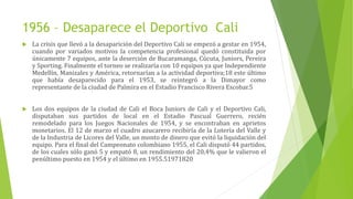1956 – Desaparece el Deportivo Cali
 La crisis que llevó a la desaparición del Deportivo Cali se empezó a gestar en 1954,
cuando por variados motivos la competencia profesional quedó constituida por
únicamente 7 equipos, ante la deserción de Bucaramanga, Cúcuta, Juniors, Pereira
y Sporting. Finalmente el torneo se realizaría con 10 equipos ya que Independiente
Medellín, Manizales y América, retornarían a la actividad deportiva;18 este último
que había desaparecido para el 1953, se reintegró a la Dimayor como
representante de la ciudad de Palmira en el Estadio Francisco Rivera Escobar.5
 Los dos equipos de la ciudad de Cali el Boca Juniors de Cali y el Deportivo Cali,
disputaban sus partidos de local en el Estadio Pascual Guerrero, recién
remodelado para los Juegos Nacionales de 1954, y se encontraban en aprietos
monetarios. El 12 de marzo el cuadro azucarero recibiría de la Lotería del Valle y
de la Industria de Licores del Valle, un monto de dinero que evitó la liquidación del
equipo. Para el final del Campeonato colombiano 1955, el Cali disputó 44 partidos,
de los cuales sólo ganó 5 y empató 8, un rendimiento del 20,4% que le valieron el
penúltimo puesto en 1954 y el último en 1955.51971820
 