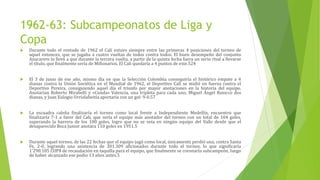 1962-63: Subcampeonatos de Liga y
Copa
 Durante todo el rentado de 1962 el Cali estuvo siempre entre las primeras 4 posiciones del torneo de
aquel entonces, que se jugaba a cuatro vueltas de todos contra todos. El buen desempeño del conjunto
Azucarero lo llevó a que durante la tercera vuelta, a partir de la quinta fecha fuera un serio rival a llevarse
el título, que finalmente sería de Millonarios. El Cali quedaría a 4 puntos de este.524
 El 3 de junio de ese año, mismo día en que la Selección Colombia conseguiría el histórico empate a 4
dianas contra la Unión Soviética en el Mundial de 1962, el Deportivo Cali se midió en fuerza contra el
Deportivo Pereira, consiguiendo aquel día el triunfo por mayor anotaciones en la historia del equipo.
Anotarían Roberto Mirabelli y «Cunda» Valencia, una tripleta para cada uno, Miguel Ángel Baiocco dos
dianas, y Juan Eulogio Urriolabeitía aportaría con un gol: 9-0.57
 La escuadra caleña finalizaría el torneo como local frente a Independiente Medellín, encuentro que
finalizaría 7-1 a favor del Cali, que sería el equipo más anotador del torneo con un total de 104 goles,
superando la barrera de los 100 goles, logro que no se veía en ningún equipo del Valle desde que el
desaparecido Boca Junior anotara 110 goles en 1951.5
 Durante aquel torneo, de las 22 fechas que el equipo jugó como local, únicamente perdió una, contra Santa
Fe, 2-0, logrando una asistencia de 301.309 aficionados durante todo el torneo, lo que significaría
1'290.105 COP$ de recaudación en taquilla para el equipo, que finalmente se coronaría subcampeón, luego
de haber alcanzado ese podio 13 años antes.5
 