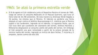 1965: Se alzó la primera estrella verde
 El 8 de agosto el Cali colideraría junto al Deportivo Pereira el torneo de 1965,
luego de vencer al conjunto Matecaña en el Pascual Guerrero, que tuvo un
lleno total de 36.358 asistentes. De esta manera La Amenaza Verde llegaba a
36 puntos, los mismos que el Pereira. El liderato se perdería una fecha
después al caer contra el Atlético Buscaramanga 4-3, mientras que el Pereira
superó a los Cardenales, logrando así el liderato. La siguiente fecha, que el
Cali tuvo libre por cuestiones de calendario del torneo, Atlético Nacional y
Millonarios desplazaron al conjunto caleño del podio del torneo. Sin embargo
el Cali presentó una gran remontada a partir de la octava jornada de la
tercera vuelta del torneo, logrando un invicto de doce fechas, 7 victorias y 5
empates, darían cuenta de esto.526
 