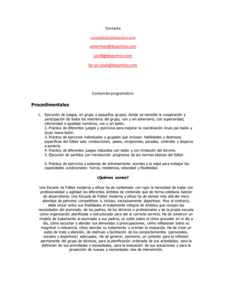 Contacto
escuelafutbol@deportivo.com
pekerman@deportivo.com
javi98@deportivo.com
Se-un-crack@deportivo.com
Contenido programático
Procedimentales
1. Ejecución de juegos, en grupo o pequeños grupos, donde se necesite la cooperación y
participación de todos los miembros del grupo, con y sin adversario, con superioridad,
inferioridad e igualdad numérica, con y sin balón.
2. Práctica de diferentes juegos y ejercicios para mejorar la coordinación óculo pie-balón y
óculo mano-balón.
3. Práctica de ejercicios individuales y grupales que incluyan habilidades y destrezas
específicas del fútbol sala: conducciones, pases, recepciones, paradas, controles y disparos
a portería.
4. Práctica de diferentes juegos reducidos con balón y con limitación del terreno.
5. Ejecución de partidos con introducción progresiva de las normas básicas del fútbol.
6. Práctica de ejercicios y sistemas de entrenamiento acordes a la edad para trabajar las
capacidades condicionales: fuerza, resistencia, velocidad y flexibilidad.
¿Quiénes somos?
Una Escuela de Fútbol moderna y eficaz ha de contemplar con rigor la necesidad de tratar con
profesionalidad y agilidad los diferentes ámbitos de contenido que de forma cotidiana habrán
de desarrollarse. Una Escuela de Fútbol moderna y eficaz ha de pensar más allá del mero
abordaje de patrones competitivos o, incluso, exclusivamente deportivos. Muy al contrario,
debe incluir entre sus finalidades el tratamiento integral de ámbitos que recojan las
necesidades del alumnado, de los padres, de los técnicos o profesionales y de la propia escuela
como organización planificada y estructurada para dar el correcto servicio. Ha de construir un
modelo de tratamiento al alumnado y sus padres, un estilo sobre el cómo proceder en el día a
día, cómo escuchar y atender sus demandas o preocupaciones, cómo reflexionar sobre su
magnitud o relevancia, cómo abordar su tratamiento u orientar la respuesta. Ha de crear un
estilo de trato y atención, de estímulo y facilitación de los comportamientos (personales,
sociales y deportivos) adecuados. Ha de generar, asimismo, un contexto para la reflexión
permanente del grupo de técnicos, para la planificación ordenada de sus actividades, para la
definición de sus prioridades y necesidades, para la evaluación de sus actuaciones y para la
proyección de nuevas y reorientadas vías de intervención.
 