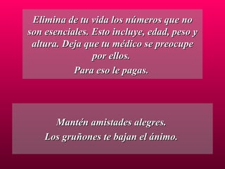 Elimina de tu vida los números que no son esenciales. Esto incluye, edad, peso y altura. Deja que tu médico se preocupe por ellos.  Para eso le pagas.  Mantén amistades alegres.  Los gruñones te bajan el ánimo.  
