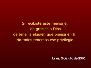 Si recibiste este mensaje,  da gracias a Dios de tener a alguien que piensa en ti.  No todos tenemos ese privilegio. lunes, 5 de julio de 2010 