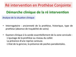 • Interrogatoire : ancienneté de la prothèse, historique, type de
prothèse (absence de traçabilité de soins)
• Examen clinique à la sonde essen+ellement de la zone cervicale :
L'ajustage de la prothèse au niveau du collet
La présence d'une reprise carieuse.
L'état de la gencive, la présence de poches parodontales.
Ré interven+on en Prothèse Conjointe
Démarche clinique de la ré interven;on
Analyse de la situa+on clinique
 