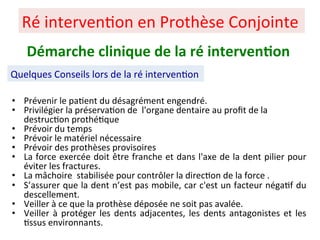 • Prévenir le pa+ent du désagrément engendré.
• Privilégier la préserva+on de l'organe dentaire au proﬁt de la
destruc+on prothé+que
• Prévoir du temps
• Prévoir le matériel nécessaire
• Prévoir des prothèses provisoires
• La force exercée doit être franche et dans l'axe de la dent pilier pour
éviter les fractures.
• La mâchoire stabilisée pour contrôler la direc+on de la force .
• S’assurer que la dent n’est pas mobile, car c'est un facteur néga+f du
descellement.
• Veiller à ce que la prothèse déposée ne soit pas avalée.
• Veiller à protéger les dents adjacentes, les dents antagonistes et les
+ssus environnants.
Ré interven+on en Prothèse Conjointe
Quelques Conseils lors de la ré interven+on
Démarche clinique de la ré interven;on
 