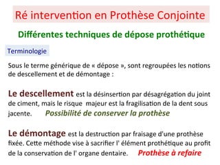 Sous le terme générique de « dépose », sont regroupées les no+ons
de descellement et de démontage :
Le descellement est la désinser+on par désagréga+on du joint
de ciment, mais le risque majeur est la fragilisa+on de la dent sous
jacente. Possibilité de conserver la prothèse
Le démontage est la destruc+on par fraisage d'une prothèse
ﬁxée. CePe méthode vise à sacriﬁer l' élément prothé+que au proﬁt
de la conserva+on de l' organe dentaire. Prothèse à refaire
Ré interven+on en Prothèse Conjointe
Terminologie
Diﬀérentes techniques de dépose prothé;que
 