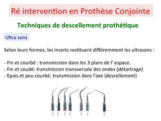 Ré interven+on en Prothèse Conjointe
Ultra sons
Techniques de descellement prothé;que
Selon leurs formes, les inserts res+tuent diﬀéremment les ultrasons :
- Fin et courbé : transmission dans les 3 plans de l' espace.
- Fin et coudé: transmission transversale des ondes (détartrage)
- Epais et peu courbé: transmission dans l'axe (descellement)
 
