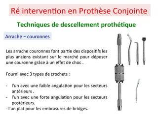 Ré interven+on en Prothèse Conjointe
Arrache – couronnes
Techniques de descellement prothé;que
Les arrache couronnes font par+e des disposi+fs les
plus anciens existant sur le marché pour déposer
une couronne grâce à un eﬀet de choc .
Fourni avec 3 types de crochets :
- l'un avec une faible angula+on pour les secteurs
antérieurs .
- l'un avec une forte angula+on pour les secteurs
postérieurs.
- l'un plat pour les embrasures de bridges.
 