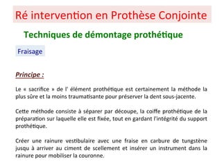 Ré interven+on en Prothèse Conjointe
Fraisage
Techniques de démontage prothé;que
Principe :
Le « sacriﬁce » de l' élément prothé+que est certainement la méthode la
plus sûre et la moins trauma+sante pour préserver la dent sous-jacente.
CePe méthode consiste à séparer par découpe, la coiﬀe prothé+que de la
prépara+on sur laquelle elle est ﬁxée, tout en gardant l'intégrité du support
prothé+que.
Créer une rainure ves+bulaire avec une fraise en carbure de tungstène
jusqu à arriver au ciment de scellement et insérer un instrument dans la
rainure pour mobiliser la couronne.
 