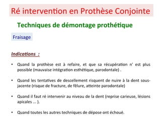 Ré interven+on en Prothèse Conjointe
Fraisage
Techniques de démontage prothé;que
Indica)ons :
• Quand la prothèse est à refaire, et que sa récupéra+on n' est plus
possible (mauvaise intégra+on esthé+que, parodontale) .
• Quand les tenta+ves de descellement risquent de nuire à la dent sous-
jacente (risque de fracture, de fêlure, aPeinte parodontale)
• Quand il faut ré intervenir au niveau de la dent (reprise carieuse, lésions
apicales ... ).
• Quand toutes les autres techniques de dépose ont échoué.
 