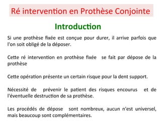 Si une prothèse ﬁxée est conçue pour durer, il arrive parfois que
l'on soit obligé de la déposer.
CePe ré interven+on en prothèse ﬁxée se fait par dépose de la
prothèse
CePe opéra+on présente un certain risque pour la dent support.
Nécessité de prévenir le pa+ent des risques encourus et de
l'éventuelle destruc+on de sa prothèse.
Les procédés de dépose sont nombreux, aucun n'est universel,
mais beaucoup sont complémentaires.
Ré interven+on en Prothèse Conjointe
Introduc;on
 