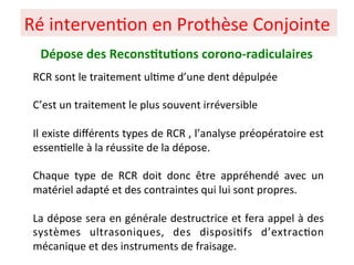 Ré interven+on en Prothèse Conjointe
Dépose des Recons;tu;ons corono-radiculaires
RCR sont le traitement ul+me d’une dent dépulpée
C’est un traitement le plus souvent irréversible
Il existe diﬀérents types de RCR , l’analyse préopératoire est
essen+elle à la réussite de la dépose.
Chaque type de RCR doit donc être appréhendé avec un
matériel adapté et des contraintes qui lui sont propres.
La dépose sera en générale destructrice et fera appel à des
systèmes ultrasoniques, des disposi+fs d’extrac+on
mécanique et des instruments de fraisage.
 