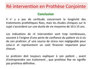 Il n' y a pas de cer+tude concernant la longévité des
traitements prothé+ques ﬁxes, mais les études cliniques sur le
sujet s'accordent sur une durée de vie moyenne de 10 à 15 ans.
Les indica+ons de ré interven+on sont trop nombreuses,
souvent à l'origine d'une perte de conﬁance du pa+ent vis-à-vis
de son pra+cien ,d' une source de stress non négligeable pour
celui-ci et représentent un coût ﬁnancier important pour
chacun.
Le pra+cien doit toujours expliquer à son pa+ent , avant
d'entreprendre son traitement , que prothèse ﬁxe ne signiﬁe
pas prothèse déﬁni+ve.
Ré interven+on en Prothèse Conjointe
Conclusion
 