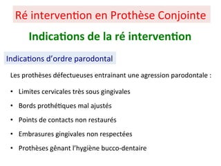 Les prothèses défectueuses entrainant une agression parodontale :
• Limites cervicales très sous gingivales
• Bords prothé+ques mal ajustés
• Points de contacts non restaurés
• Embrasures gingivales non respectées
• Prothèses gênant l’hygiène bucco-dentaire
Ré interven+on en Prothèse Conjointe
Indica;ons de la ré interven;on
Indica+ons d’ordre parodontal
 