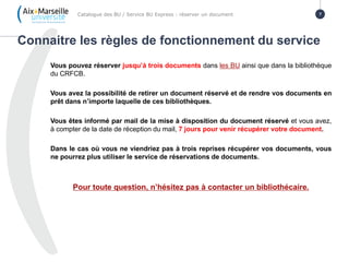 Vous pouvez réserver jusqu’à trois documents dans les BU ainsi que dans la bibliothèque
du CRFCB.
Vous avez la possibilité de retirer un document réservé et de rendre vos documents en
prêt dans n’importe laquelle de ces bibliothèques.
Vous êtes informé par mail de la mise à disposition du document réservé et vous avez,
à compter de la date de réception du mail, 7 jours pour venir récupérer votre document.
Dans le cas où vous ne viendriez pas à trois reprises récupérer vos documents, vous
ne pourrez plus utiliser le service de réservations de documents.
Pour toute question, n’hésitez pas à contacter un bibliothécaire.
Connaitre les règles de fonctionnement du service
Catalogue des BU / Service BU Express : réserver un document 7
 