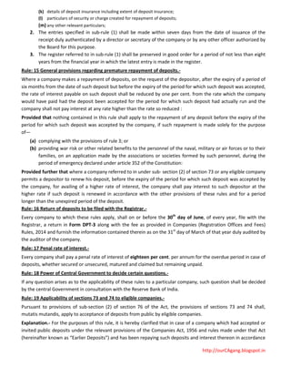 http://ourCAgang.blogspot.in
(k) details of deposit insurance including extent of deposit insurance;
(l) particulars of security or charge created for repayment of deposits;
(m) any other relevant particulars;
2. The entries specified in sub-rule (1) shall be made within seven days from the date of issuance of the
receipt duly authenticated by a director or secretary of the company or by any other officer authorized by
the Board for this purpose.
3. The register referred to in sub-rule (1) shall be preserved in good order for a period of not less than eight
years from the financial year in which the latest entry is made in the register.
Rule: 15 General provisions regarding premature repayment of deposits.-
Where a company makes a repayment of deposits, on the request of the depositor, after the expiry of a period of
six months from the date of such deposit but before the expiry of the period for which such deposit was accepted,
the rate of interest payable on such deposit shall be reduced by one per cent. from the rate which the company
would have paid had the deposit been accepted for the period for which such deposit had actually run and the
company shall not pay interest at any rate higher than the rate so reduced :
Provided that nothing contained in this rule shall apply to the repayment of any deposit before the expiry of the
period for which such deposit was accepted by the company, if such repayment is made solely for the purpose
of—
(a) complying with the provisions of rule 3; or
(b) providing war risk or other related benefits to the personnel of the naval, military or air forces or to their
families, on an application made by the associations or societies formed by such personnel, during the
period of emergency declared under article 352 of the Constitution:
Provided further that where a company referred to in under sub- section (2) of section 73 or any eligible company
permits a depositor to renew his deposit, before the expiry of the period for which such deposit was accepted by
the company, for availing of a higher rate of interest, the company shall pay interest to such depositor at the
higher rate if such deposit is renewed in accordance with the other provisions of these rules and for a period
longer than the unexpired period of the deposit.
Rule: 16 Return of deposits to be filed with the Registrar.-
Every company to which these rules apply, shall on or before the 30th
day of June, of every year, file with the
Registrar, a return in Form DPT-3 along with the fee as provided in Companies (Registration Offices and Fees)
Rules, 2014 and furnish the information contained therein as on the 31st
day of March of that year duly audited by
the auditor of the company.
Rule: 17 Penal rate of interest.-
Every company shall pay a penal rate of interest of eighteen per cent. per annum for the overdue period in case of
deposits, whether secured or unsecured, matured and claimed but remaining unpaid.
Rule: 18 Power of Central Government to decide certain questions.-
If any question arises as to the applicability of these rules to a particular company, such question shall be decided
by the central Government in consultation with the Reserve Bank of India.
Rule: 19 Applicability of sections 73 and 74 to eligible companies.-
Pursuant to provisions of sub-section (2) of section 76 of the Act, the provisions of sections 73 and 74 shall,
mutatis mutandis, apply to acceptance of deposits from public by eligible companies.
Explanation.- For the purposes of this rule, it is hereby clarified that in case of a company which had accepted or
invited public deposits under the relevant provisions of the Companies Act, 1956 and rules made under that Act
(hereinafter known as “Earlier Deposits”) and has been repaying such deposits and interest thereon in accordance
 