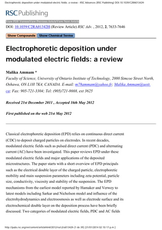 Electrophoretic deposition under modulated electric fields: a review - RSC Advances (RSC Publishing) DOI:10.1039/C2RA01342H
View PDF VersionView Previous ArticleView Next Article
DOI: 10.1039/C2RA01342H (Review Article) RSC Adv. , 2012, 2, 7633-7646
Electrophoretic deposition under
modulated electric fields: a review
Malika Ammam *
Faculty of Science, University of Ontario Institute of Technology, 2000 Simcoe Street North,
Oshawa, ON L1H 7K4, CANADA. E-mail: m78ammam@yahoo.fr; Malika.Ammam@uoit.
ca; Fax: 905-721-3304; Tel: (905)721-8668, ext 3625
Received 21st December 2011 , Accepted 16th May 2012
First published on the web 21st May 2012
Classical electrophoretic deposition (EPD) relies on continuous direct current
(CDC) to deposit charged particles on electrodes. In recent decades,
modulated electric fields such as pulsed direct current (PDC) and alternating
current (AC) have been investigated. This paper reviews EPD under these
modulated electric fields and major applications of the deposited
microstructures. The paper starts with a short overview of EPD principals
such as the electrical double layer of the charged particle, electrophoretic
mobility and main suspension parameters including zeta potential, particle
size, conductivity, viscosity and stability of the suspension. The EPD
mechanisms from the earliest model reported by Hamaker and Verwey to
latest models including Sarkar and Nicholson model and influence of the
electrohydrodynamics and electroosmosis as well as electrode surface and its
electrochemical double layer on the deposition process have been briefly
discussed. Two categories of modulated electric fields, PDC and AC fields
http://pubs.rsc.org/en/content/articlehtml/2012/ra/c2ra01342h (1 de 39) [31/01/2014 02:10:17 p.m.]
 