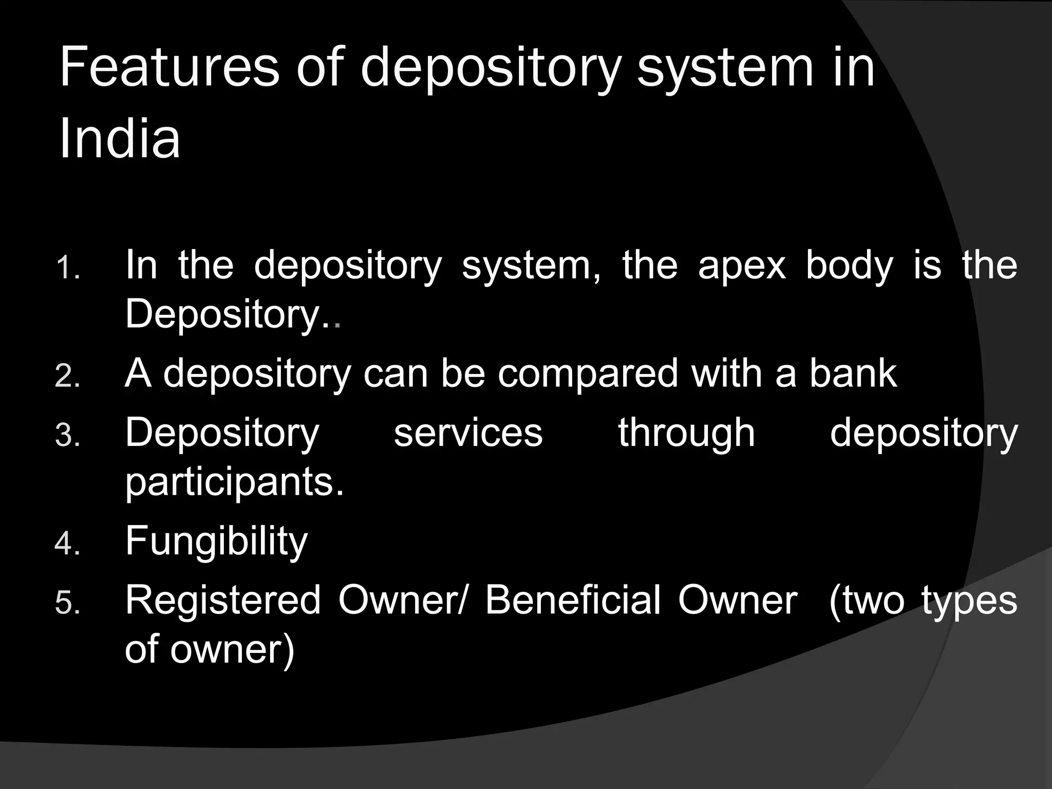 Features of depository system in
India
1. In the depository system, the apex body is the
Depository..
2. A depository can be compared with a bank
3. Depository services through depository
participants.
4. Fungibility
5. Registered Owner/ Beneficial Owner (two types
of owner)
 