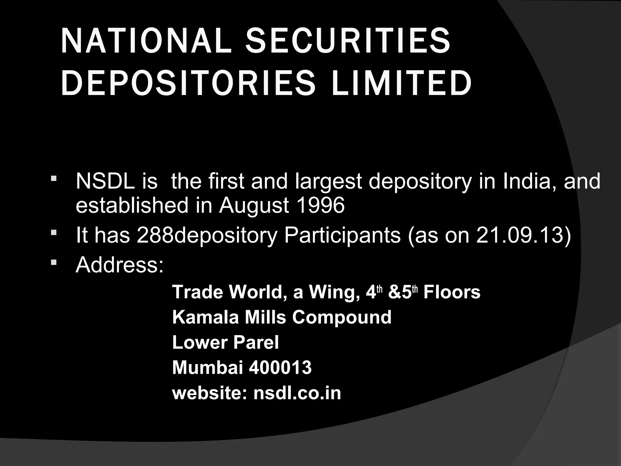 NATIONAL SECURITIES
DEPOSITORIES LIMITED
 NSDL is the first and largest depository in India, and
established in August 1996
 It has 288depository Participants (as on 21.09.13)
 Address:
Trade World, a Wing, 4th
&5th
Floors
Kamala Mills Compound
Lower Parel
Mumbai 400013
website: nsdl.co.in
 