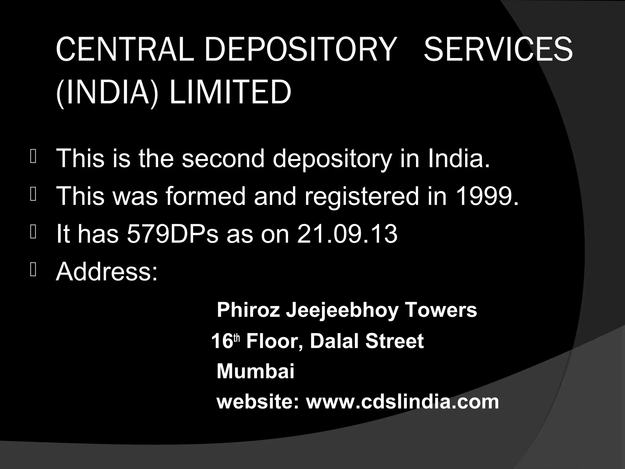 CENTRAL DEPOSITORY SERVICES
(INDIA) LIMITED
 This is the second depository in India.
 This was formed and registered in 1999.
 It has 579DPs as on 21.09.13
 Address:
Phiroz Jeejeebhoy Towers
16th
Floor, Dalal Street
Mumbai
website: www.cdslindia.com
 